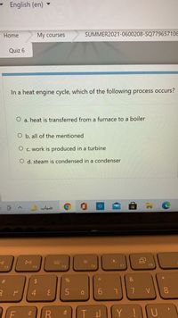 English (en)
Home
My courses
SUMMER2021-0600208-SQ77965710E
Quiz 6
In a heat engine cycle, which of the following process occurs?
a. heat is transferred from a furnace to a boiler
O b. all of the mentioned
O c. work is produced in a turbine
O d. steam is condensed in a condenser
ضباب
DII
F5
F6
F7
F8
F3
F4
#
2$
%
5
7 V
8.
Y !U
93
4
(8)
