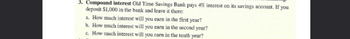 3. Compound interest Old Time Savings Bank pays 4% interest on its savings account. If you
deposit $1,000 in the bank and leave it there:
a. How much interest will you earn in the first year?
b. How much interest will you earn in the second year?
c. How much interest will you earn in the tenth year?