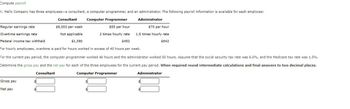 Compute payroll
K. Mello Company has three employees-a consultant, a computer programmer, and an administrator. The following payroll information is available for each employee:
Consultant Computer Programmer
Administrator
$55 per hour
Regular earnings rate
Overtime earnings rate
2 times hourly rate
Federal income tax withheld
$452
For hourly employees, overtime is paid for hours worked in excess of 40 hours per week.
For the current pay period, the computer programmer worked 46 hours and the administrator worked 50 hours. Assume that the social security tax rate was 6.0%, and the Medicare tax rate was 1.5%.
Determine the gross pay and the net pay for each of the three employees for the current pay period. When required round intermediate calculations and final answers to two decimal places.
Computer Programmer
Consultant
Gross pay
Net pay
$6,000 per week
Not applicable
$1,380
$70 per hour
1.5 times hourly rate
$642
Administrator