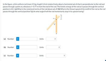 In the figure, a thin uniform rod (mass 3.5 kg, length 3.4 m) rotates freely about a horizontal axis A that is perpendicular to the rod and
passes through a point at a distance d = 0.77 m from the end of the rod. The kinetic energy of the rod as it passes through the vertical
position is 22 J. (a) What is the rotational inertia of the rod about axis A? (b) What is the (linear) speed of the end B of the rod as the rod
passes through the vertical position? (c) At what angle 0 will the rod momentarily stop in its upward swing?
(a) Number
(b) Number
HI
Units
Units
(c) Number i
Units
<>
B