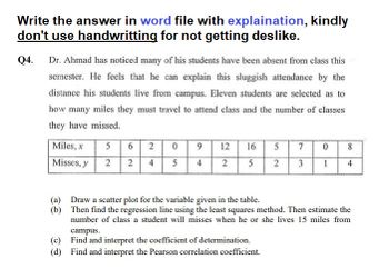 Write the answer in word file with explaination, kindly
don't use handwritting for not getting deslike.
Q4. Dr. Ahmad has noticed many of his students have been absent from class this
semester. He feels that he can explain this sluggish attendance by the
distance his students live from campus. Eleven students are selected as to
how many miles they must travel to attend class and the number of classes
they have missed.
Miles, x
5
6 2
0
9
12
16
5
7 0
8
Misses, y
2
2 4
5
4 2
5
2 3 1 4
(a)
Draw a scatter plot for the variable given in the table.
(b)
Then find the regression line using the least squares method. Then estimate the
number of class a student will misses when he or she lives 15 miles from
campus.
(c)
Find and interpret the coefficient of determination.
(d) Find and interpret the Pearson correlation coefficient.
110