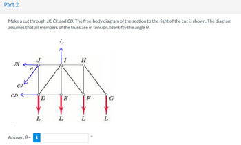 Part 2
Make a cut through JK, CJ, and CD. The free-body diagram of the section to the right of the cut is shown. The diagram
assumes that all members of the truss are in tension. Identifty the angle 9.
JK
CJK
CD
Ө
D
L
Answer: 0 = i
I,
L
I
E
H
L
F
L
G