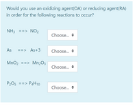 Would you use an oxidizing agent(OA) or reducing agent(RA)
in order for the following reactions to occur?
NH3 ==> NO2
Choose...
As
==> As+3
Choose...
MnO2
==> Mn2O3
Choose...
P205 ==> P4H10
Choose...
