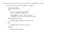 2. What will be the output of the following code if the user enters zero (distance) and 2 (litres)?
private void button1_Click(object
int distance, litres;
double fuelConsumption;
try
{
}
fuelConsumption = litres / (100 * distance);
fuelConsumptionL. Text = fuelConsumption.ToString();
catch(DivideByZeroException)
MessageBox.Show("Attempted to divide by zero");
catch
sender, EventArgs e)
}
finally
{
}
res Conten
MessageBox.Show("Invalid data entered");
MessageBox.Show("Goodbye");