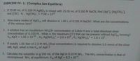 EXERCISE IV- 1. (Complex Ion Equilibria)
1. If 25.00 mL of 0.100 M AgNO3 is mixed with 25.00 mL of 0.300 M NACN, find (Ag*], [Ag(CN)2],
and [CN]. Kf, Ag(CN), = 7.08 x 1019
2. How many moles of AgCls) will dissolve in 1.00 L of 0.100 M NACN? What are the concentrations
of the various ions?
3. A solution has an equilibrium NH4OH concentration of 0.800 M and a total dissolved silver
concentration of 0.100 M. What is the maximum [CI] that can be present without AgCls) forming?
Ksp AgCl = 1.82 x 1010, K1 Ag(NH3)2* = 2.0 x 10° , K2 Ag(NH3)2* = 1.6 x 107
%3D
%3D
4. If exactly 1.00 liter of 2.0 M NH3 (final concentration) is required to dissólve 5.0 mmol of the silver
salt, AgX, what is the Kgp of AgX ?
5. Calculate the solubility in g/100 mL of the AgI in 0.10 M NH3. The NH3 concer:tration is-that of
uncomplexed NH; at equilibrium. Ksp of AgI = 8.3 x 1017,
%3D
