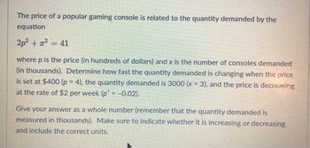 **Determining the Rate of Change in Quantity Demanded for a Gaming Console**

The price of a popular gaming console is related to the quantity demanded by the equation:

\[ 2p^2 + x^2 = 41 \]

Here, \( p \) is the price (in hundreds of dollars) and \( x \) is the number of consoles demanded (in thousands).

**Problem Statement:**

Determine how fast the quantity demanded is changing when the price is set at $400 (\( p = 4 \)), the quantity demanded is 3000 (\( x = 3 \)), and the price is decreasing at the rate of $2 per week (\( p' = -0.02 \)).

**Solution:**

First, we differentiate the given equation implicitly with respect to time (\( t \)):

\[ \frac{d}{dt}(2p^2 + x^2) = \frac{d}{dt}(41) \]

This gives us:

\[ 4p \cdot \frac{dp}{dt} + 2x \cdot \frac{dx}{dt} = 0 \]

To find the rate of change of the quantity demanded (\( \frac{dx}{dt} \)), we substitute \( p = 4 \), \( x = 3 \), and \( \frac{dp}{dt} = -0.02 \) into the differentiated equation:

\[ 4(4)(-0.02) + 2(3) \cdot \frac{dx}{dt} = 0 \]

Simplify and solve for \( \frac{dx}{dt} \):

\[ -0.32 + 6 \cdot \frac{dx}{dt} = 0 \]

\[ 6 \cdot \frac{dx}{dt} = 0.32 \]

\[ \frac{dx}{dt} = \frac{0.32}{6} \]

\[ \frac{dx}{dt} = 0.0533 \]

Given that the quantity demanded is in thousands, the rate of change in quantity demanded is approximately 53 units per week. Since \( dx/dt \) is positive, the quantity demanded is increasing.

**Conclusion:**

The quantity demanded is increasing at a rate of approximately 53 units per week.