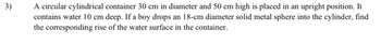 3)
A circular cylindrical container 30 cm in diameter and 50 cm high is placed in an upright position. It
contains water 10 cm deep. If a boy drops an 18-cm diameter solid metal sphere into the cylinder, find
the corresponding rise of the water surface in the container.