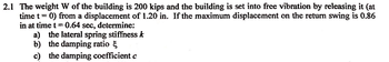 2.1 The weight W of the building is 200 kips and the building is set into free vibration by releasing it (at
time
1
0) from a displacement of 1.20 in. If the maximum displacement on the return swing is 0.86
in at time t = 0.64 sec, determine:
a) the lateral spring stiffness k
b) the damping ratio
c) the damping coefficient c