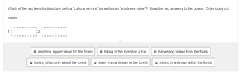 Which of the two benefits listed are both a "cultural service" as well as an "existence value"? Drag the two answers to the boxes. Order does not
matter.
2.1
:: aesthetic appreciation for the forest
hiking in the forest on a trail
:: feeling of security about the forest :: water from a stream in the forest
:: harvesting timber from the forest
fishing in a stream within the forest