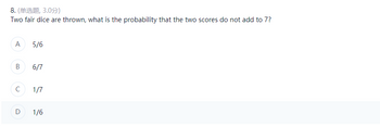 8. (单选题 3.0分)
Two fair dice are thrown, what is the probability that the two scores do not add to 7?
A
5/6
B
6/7
с
1/7
D
1/6