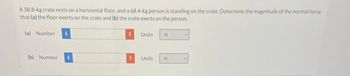 A 38.8-kg crate rests on a horizontal floor, and a 68.4-kg person is standing on the crate. Determine the magnitude of the normal force
that (a) the floor exerts on the crate and (b) the crate exerts on the person.
(a) Number
Units
N
(b) Number i
Units
N