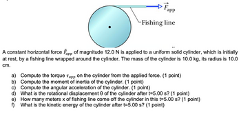 Fapp
Fishing line
app
A constant horizontal force F of magnitude 12.0 N is applied to a uniform solid cylinder, which is initially
at rest, by a fishing line wrapped around the cylinder. The mass of the cylinder is 10.0 kg, its radius is 10.0
cm.
a) Compute the torque Tapp on the cylinder from the applied force. (1 point)
b) Compute the moment of inertia of the cylinder. (1 point)
c) Compute the angular acceleration of the cylinder. (1 point)
d) What is the rotational displacement 0 of the cylinder after t=5.00 s? (1 point)
e) How many meters x of fishing line come off the cylinder in this t=5.00 s? (1 point)
f) What is the kinetic energy of the cylinder after t=5.00 s? (1 point)