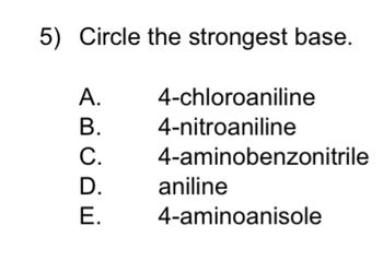 **Question 5: Circle the Strongest Base**

Which of the following compounds is the strongest base?

A. 4-chloroaniline  
B. 4-nitroaniline  
C. 4-aminobenzonitrile  
D. Aniline  
E. 4-aminoanisole  

**Explanation:**

This multiple-choice question requires selecting the strongest base among the given chemical compounds. Each option lists a different aromatic amine with various substituents that affect the electron density on the nitrogen atom, influencing its basicity. Consider the electron-donating or withdrawing effects when determining the strongest base.