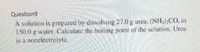 Question9
A solution is prepared by dissolving 27.0 g urea, (NH2);CO, in
150.0 g water. Calculate the boiling point of the solution. Urea
is a nonelectrolyte.
