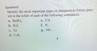 Question2
Identify the most important types of interparticle forces pres-
ent in the solids of each of the following substances.
а. BaSO,
e. CsI
b. H-S
f. P.
с. Хе
g. NH
d. CH
