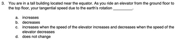 3. You are in a tall building located near the equator. As you ride an elevator from the ground floor to
the top floor, your tangential speed due to the earth's rotation
a. increases
b. decreases
increases when the speed of the elevator increases and decreases when the speed of the
elevator decreases
d. does not change