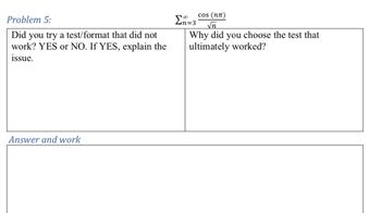 Problem 5:
Did you try a test/format that did not
work? YES or NO. If YES, explain the
issue.
Ση=3
cos (nn)
√n
Why did you choose the test that
ultimately worked?
Answer and work