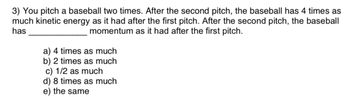 3) You pitch a baseball two times. After the second pitch, the baseball has 4 times as
much kinetic energy as it had after the first pitch. After the second pitch, the baseball
has
momentum as it had after the first pitch.
a) 4 times as much
b) 2 times as much
c) 1/2 as much
d) 8 times as much
e) the same