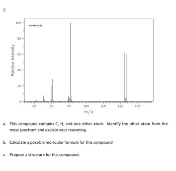 7.
100
80
Relative Intensity
8
20-
0
MS-NW-1589
25
50
75
100
m/z
125
c. Propose a structure for this compound.
b. Calculate a possible molecular formula for this compound
150
a. This compound contains C, H, and one other atom. Identify the other atom from the
mass spectrum and explain your reasoning.
175