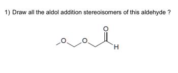 1) Draw all the aldol addition stereoisomers of this aldehyde.

The image depicts a structural formula of an aldehyde. The aldehyde shown contains an ethereal oxygen (O) connected to a two-carbon chain. At the end of the carbon chain, there is a carbonyl group (C=O) with a hydrogen (H), representing the aldehyde functional group. 

In the context of aldol reactions, which involve the formation of β-hydroxy aldehydes or ketones, you are asked to draw all possible stereoisomers that can result from the aldol addition using this aldehyde as a reactant.