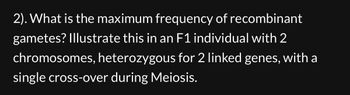 2). What is the maximum frequency of recombinant
gametes? Illustrate this in an F1 individual with 2
chromosomes, heterozygous for 2 linked genes, with a
single cross-over during Meiosis.