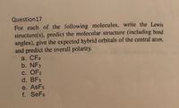 Question17
For each of the following molecules, write the Lewis
structure(s), predict the molecular structure (including bond
angles), give the expected hybrid orbitals of the central atom,
and predict the overall polarity.
a. CF4
b. NF3
С. OF2
d. BF3
e. AsF5
f. SeF6
