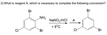 **Question 12:** What is reagent A, which is necessary to complete the following conversion?

**Chemical Conversion Details:**

- **Reactant Structure:** The starting compound is a benzene ring with three substituents: a bromine (Br) atom, an amino group (NH₂), and a chlorine (Cl) atom, arranged with the bromine and amino groups ortho to each other.

- **Reaction Conditions:** The reactant is treated with sodium nitrite (NaNO₂) and hydrochloric acid (HCl) at a temperature below 5°C.

- **Intermediate Reaction Step:** The reaction results in the formation of a diazonium salt intermediate, not shown, which requires further treatment with reagent A.

- **Product Structure:** The product structure is a benzene ring with bromine and chlorine atoms in the same positions as the original reactant, but the amino group is removed.

**Explanation of Conversion Process:**

1. **Formation of Diazonium Salt:** The initial step involves treating the amino-substituted benzene with NaNO₂ and HCl to form a diazonium ion intermediate.

2. **Role of Reagent A:** Reagent A is typically a reducing agent or a nucleophile that completes the conversion process by replacing the diazonium group.

3. **Final Product:** The final aromatic compound retains the original bromine and chlorine substituents, while the position formerly occupied by the amino group is now a hydrogen atom.

In this reaction, reagent A is likely hypophosphorous acid (H₃PO₂), which facilitates the conversion of the diazonium salt to the plain benzene ring by reducing the diazonium group.