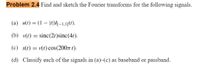 Problem 2.4 Find and sketch the Fourier transforms for the following signals.
(a) u(t) = (1 – |r|)/[–1,1](t).
(b) v(t) = sinc(2t)sinc(4r).
(c) s(t) = v(t) cos(2007 t).
(d) Classify each of the signals in (a)–(c) as baseband or passband.
