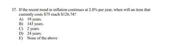 37. If the recent trend in inflation continues at 2.8% per year, when will an item that
currently costs $75 reach $126.74?
A) 19 years.
B) 143 years.
C)
D)
E)
2 years.
24 years.
None of the above