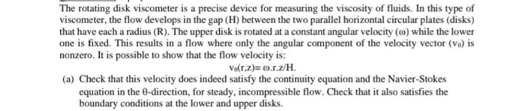 The rotating disk viscometer is a precise device for measuring the viscosity of fluids. In this type of
viscometer, the flow develops in the gap (H) between the two parallel horizontal circular plates (disks)
that have each a radius (R). The upper disk is rotated at a constant angular velocity (0) while the lower
one is fixed. This results in a flow where only the angular component of the velocity vector (ve) is
nonzero. It is possible to show that the flow velocity is:
Ve(r,z)= 0.r.z/H.
(a) Check that this velocity does indeed satisfy the continuity equation and the Navier-Stokes
equation in the 0-direction, for steady, incompressible flow. Check that it also satisfies the
boundary conditions at the lower and upper disks.