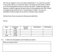 Now the city expands to cover a new district called district C. As a result, the city hires
10 new police officers to cover the new district. This brings the total number of officers
to 50. The total population of the city is shown in the table. Complete the table using
Hamilton's method to apportion the police offices for the populations after 2000. Round
all standard quotas and the divisor to 7 decimal places if needed. You can use a
spreadsheet to help you figure out an answer or calculate using a calculator.
Find the divisor. Enter your answer in the space provided below.
Divisor:
Population
2000
Initial Quotas
Final Quotas
State
Standard
Quotas
А
6,550
11,520
4,698
22,768
B
C
Total
21.)
7.) Did a new state paradox occur? Explain your answer.
Write your response below:
