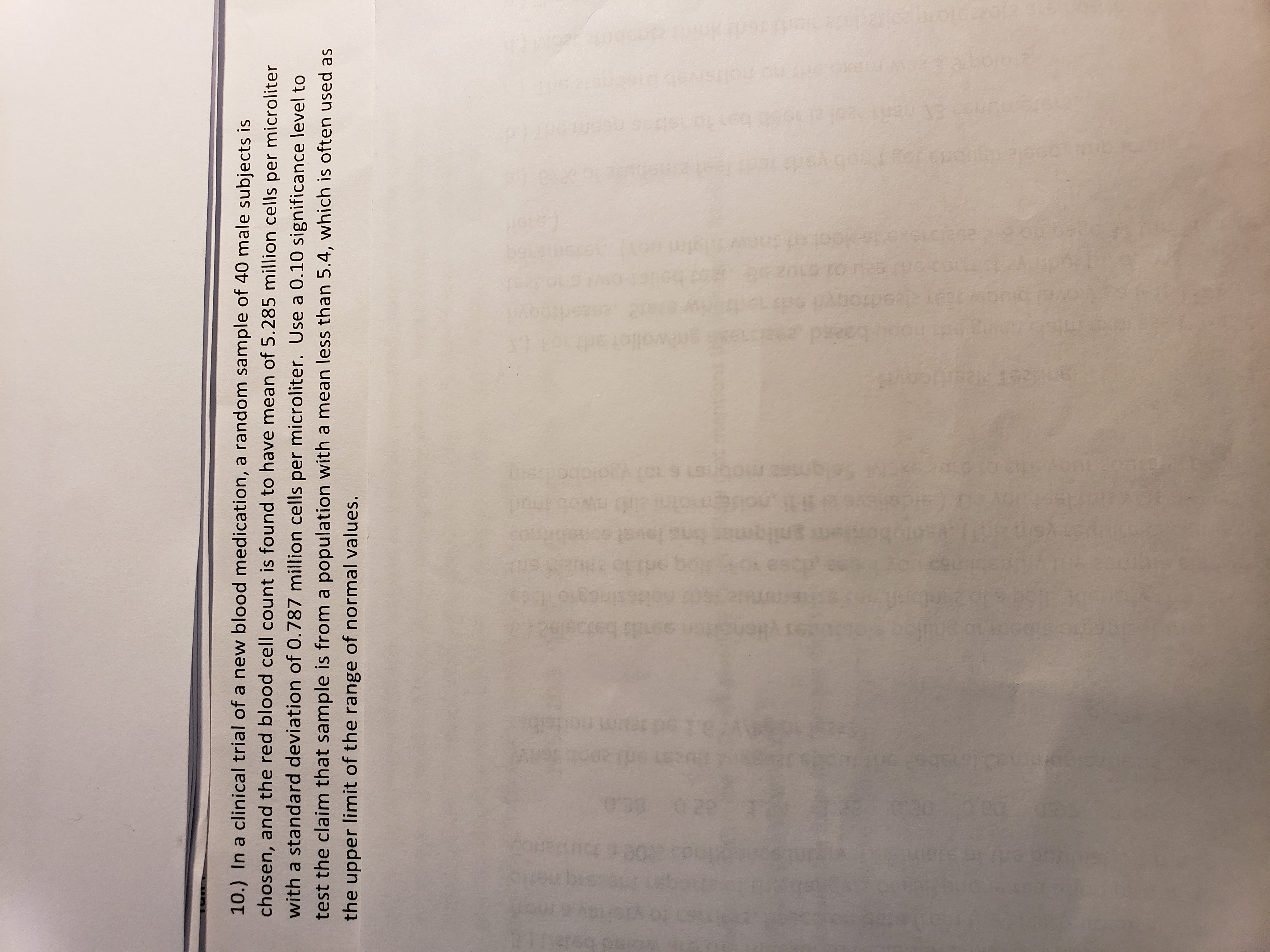 10.) In a clinical trial of a new blood medication, a random sample of 40 male subjects is
chosen, and the red blood cell count is found to have mean of 5.285 million cells per microliter
with a standard deviation of 0.787 million cells per microliter. Use a 0.10 significance level to
test the claim that sample is from a population with a mean less than 5.4, which is often used as
the upper limit of the range of normal values.
