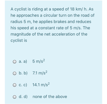 A cyclist is riding at a speed of 18 km/h. As
he approaches a circular turn on the road of
radius 5 m, he applies brakes and reduces
his speed at a constant rate of 5 m/s. The
magnitude of the net acceleration of the
cyclist is
O a. a) 5 m/s²
O b. b) 7.1 m/s²
O c. c) 14.1 m/s²
O d. d) none of the above