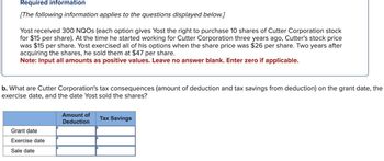 Required information
[The following information applies to the questions displayed below.]
Yost received 300 NQOS (each option gives Yost the right to purchase 10 shares of Cutter Corporation stock
for $15 per share). At the time he started working for Cutter Corporation three years ago, Cutter's stock price
was $15 per share. Yost exercised all of his options when the share price was $26 per share. Two years after
acquiring the shares, he sold them at $47 per share.
Note: Input all amounts as positive values. Leave no answer blank. Enter zero if applicable.
b. What are Cutter Corporation's tax consequences (amount of deduction and tax savings from deduction) on the grant date, the
exercise date, and the date Yost sold the shares?
Grant date
Exercise date
Sale date
Amount of
Deduction
Tax Savings