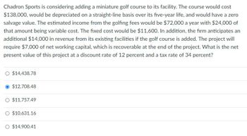 Chadron Sports is considering adding a miniature golf course to its facility. The course would cost
$138,000, would be depreciated on a straight-line basis over its five-year life, and would have a zero
salvage value. The estimated income from the golfing fees would be $72,000 a year with $24,000 of
that amount being variable cost. The fixed cost would be $11,600. In addition, the firm anticipates an
additional $14,000 in revenue from its existing facilities if the golf course is added. The project will
require $7,000 of net working capital, which is recoverable at the end of the project. What is the net
present value of this project at a discount rate of 12 percent and a tax rate of 34 percent?
O $14,438.78
$12,708.48
O $11,757.49
O $10,631.16
O $14,900.41