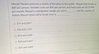 Mozart Theater presents a variety of live plays to the public. Mozart sells tickets at
$80 per person. Variable costs are $46 per person, and fixed costs are $157,998
per month. Mozart's contribution margin per unit is
and the number of
tickets Mozart must sell to break even is
O $37 and 2,897
O $36 and 5,122
O $33 and 6,280
O $34 and 4,647
O $35 and 3,849
