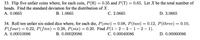 33. Flip five unfair coins where, for each coin, P(H) = 0.35 and P(T) = 0.65. Let X be the total number of
heads. Find the standard deviation for the distribution of X.
A. 0.0665
В. 1.0665
С. 2.0665
D. 3.0665
34. Roll ten unfair six-sided dice where, for each die, P(one) = 0.08, P(two) = 0.12, P(three) = 0.10,
P(four) = 0.22, P(five) = 0.28, P(six) = 0.20. Find P(1 – 2 – 3 –1– 2 – 1).
А. 0.00010086
B. 0.00020086
C. 0.00040086
D. 0.00060086
