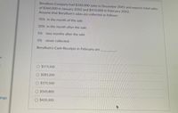 Beryllium Company had $330,000 sales in December 20X1 and expects total sales
of $360,000 in January 20X2 and $410,000 in February 20X2.
Assume that Beryllium's sales are collected as follows:
70% in the month of the sale
20% in the month after the sale
5%
two months after the sale
5% never collected.
Beryllium's Cash Receipts in February are
O $573,500
O $283,200
O $375,500
O $145,800
lings
O $420,300
