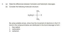 (a) State the differences between homolytic and heterolytic cleavages.
(b) Consider the following molecular structure :
CH,
H,CH,C-
ČH,
By using suitable arrows, show how the movement of electrons in the C-X
bond in the compound below are distributed in the bond cleavage to form :
i. free radical
ii. carbocation
ii. carbanion
2.
