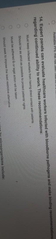 14. Expert panels can evaluate healthcare workers infected
regarding continued ability to work. These recommendations:
Must keep Infected workers from having direct contact with patents
Should be as strict as possible to protect patients rights
Must be adhered to or legal action will be taken
Should seek to impose the least restrictive alternative
nnisms include:
