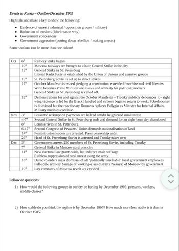 Events in Russia - October-December 1905
Highlight and make a key to show the following:
● Evidence of unrest (industrial / opposition groups/military)
Reduction of tensions (label reason why)
● Government concessions
● Government aggression (putting down rebellion / making arrests)
Some sections can be more than one colour!
Oct 6th
10th
12th
Dec
13th
17th
18th
Nov 3rd
4-7th
8th
6-12th
14th
26th
3rd
7th
11th
16th
19th
Railway strike begins
Moscow railways are brought to a halt; General Strike in the city
General Strike in St. Petersburg
Liberal Kadet Party is established by the Union of Unions and zemstvo groups
St. Petersburg Soviet is set up to direct strikes
October Manifesto is issued pledging a constitution, extended franchise and civil liberties
Witte becomes Prime Minister and issues and amnesty for political prisoners
General Strike in St. Petersburg is called off.
Demonstrations for and against the October Manifesto - Trotsky publicly denounces it-right
wing violence is led by the Black Hundred and strikers begin to return to work; Pobedonostev
is dismissed but the reactionary Durnovo replaces Bulygin as Minister for Internal Affairs.
Military mutinies continue.
Peasants' redemption payments are halved amidst heightened rural unrest
Second General Strike in St. Petersburg ends and demand for an eight-hour day abandoned
Lenin arrives in St. Petersburg
Second Congress of Peasants' Union demands nationalisation of land
Peasant union leaders are arrested. Press censorship ends.
Head of St. Petersburg Soviet is arrested and Trotsky takes over
Government arrests 250 members of St. Petersburg Soviet, including Trotsky
General Strike in Moscow paralyses city
New electoral law grants wide, but indirect, male suffrage
Ruthless suppression of rural unrest using the army
Durnovo orders mass dismissal of all 'politically unreliable' local government employees
Full-scale artillery barrage of working-class district (Presnya) of Moscow by government
Last remnants of Moscow revolt are crushed
Follow on questions:
1) How would the following groups in society be feeling by December 1905: peasants, workers,
middle-classes?
2) How stable do you think the regime is by December 1905? How much more/less stable is it than in
October 1905?