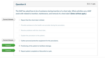 Correct Answer
Question 8
Correct Answer
Correct!
Correct!
0.5/1 pts
The NAP has asked how to be of assistance during insertion of a chest tube. What activities can a NAP
assist with related to insertion, maintenance, and removal of a chest tube? (Select all that apply.)
Report that the chest tube is kinked.
Provide assistance to the health care provider during the procedure.
☐
Resolve problems with the chest tube.
Explain the procedure to the patient.
Gather personal protective equipment for the procedures.
Positioning of the patient to facilitate drainage.
Report patient complaints of discomfort or pain.