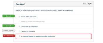 Correct!
Correct!
Question 6
Which of the following can cause a tension pneumothorax? (Select all that apply.)
Kinking of the chest tube.
Having the suction source set too high.
Obstruction by a blood clot.
Correct Answer
Clamping of chest tube.
You Answered
Accidentally tipping the waterless drainage system over.
0.33 / 1 pts