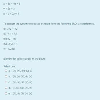 x + 2y + 4z = 6
y + 2z = 3
x + y + 2z = 1
To convert the system to reduced echelon form the following EROS are performed.
(1) -3R3 + R2
(ii) -R1 + R3
(iii) R2 + R3
(iv) -2R2 + R1
(v) -1/2 R3
Identify the correct order of the EROS.
Select one:
O a. (ii), (iv), (iii), (v), (i)
O b.
(ii), (v), (iii), (i), (iv)
O c. (iii), (ii), (i), (iv), (v)
O d. (i), (ii), (iii), (iv), (v)
O e. (iii), (i), (ii), (v), (iv)