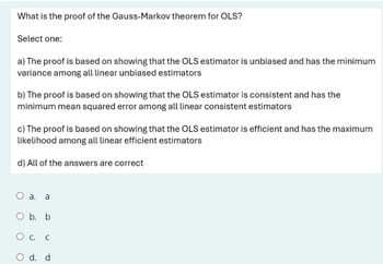 What is the proof of the Gauss-Markov theorem for OLS?
Select one:
a) The proof is based on showing that the OLS estimator is unbiased and has the minimum
variance among all linear unbiased estimators
b) The proof is based on showing that the OLS estimator is consistent and has the
minimum mean squared error among all linear consistent estimators
c) The proof is based on showing that the OLS estimator is efficient and has the maximum
likelihood among all linear efficient estimators
d) All of the answers are correct
O a. a
O b. b
О с.
C
O d. d