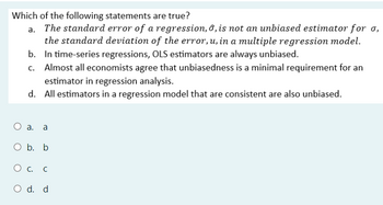 Which of the following statements are true?
a. The standard error of a regression, 6, is not an unbiased estimator for σ,
the standard deviation of the error, u, in a multiple regression model.
b. In time-series regressions, OLS estimators are always unbiased.
c. Almost all economists agree that unbiasedness is a minimal requirement for an
estimator in regression analysis.
d. All estimators in a regression model that are consistent are also unbiased.
○ a. a
O b. b
О с.
O d. d