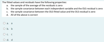 The fitted values and residuals have the following properties:
a. the sample of the average of the residuals is zero
b. the sample covariance between each independent variable and the OLS residual is zero
c. the sample covariance between the OLS fitted value and the OLS residual is zero
d. All of the above is correct
○ a. a
O b. b
О с. с
O d. d