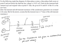 For the following single line diagram of a three-phase system, a three-phase fault occurs at
point P and just before the fault the line voltage is 18 kV at P. Find out the transient fault
current in pu and original value at point P. Take, the given kVA and kV of the G1 as the
new base.
[hint: the transient and sub-transient reactances of the synchronous generators are assumed
to be same. But for the motors, assume that the transient one is 1.7 times of the sub-transient
reactance.]
20,000 KV A
6.9KV
5メ
G1
7000 KVA
5 KV
14%
Tz
11/33KV
33/6.9 kV
lond 5tj8 2
G2
load
20000K VA
15000 KVA
10%
12%
25,000 KVA
6.9KV
8/%
as orebtransient
[AH the mpedances are given
per-unit valeues)
