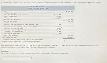 product line for several years. The most recent quarterly contribution format income statement for the bilge pump product line follows:
Thalassines Kataskeves, S.A.
Income Statement-Bilge Pump
For the Quarter Ended March 31
Sales
Variable expenses:
Variable manufacturing expenses
Sales commissions
Shipping
Total variable expenses
Contribution margin
Fixed expenses:
Advertising (for the bilge pump product line)
Depreciation of equipment (no resale value)
General factory overhead
Salary of product-line manager
Insurance on inventories
Purchasing department
Total fixed expenses
Net operating loss
*Common costs allocated on the basis of machine-hours.
+Common costs allocated on the basis of sales dollars.
$ 134,000
47,000
11,000
22,000
107,000
30,000
128,000
14,000
47,000
+
$ 500,000
192,000
308,000
348,000
$ (40,000)
Discontinuing the bilge pump product line would not affect sales of other product lines and would have no effect on the company's
total general factory overhead or total Purchasing Department expenses.
Required:
What is the financial advantage (disadvantage) of discontinuing the bilge pump product line?