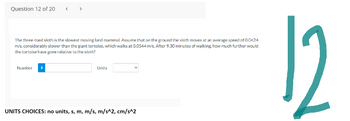 Question 12 of 20
The three-toed sloth is the slowest moving land mammal. Assume that on the ground the sloth moves at an average speed of 0.0424
m/s, considerably slower than the giant tortoise, which walks at 0.0544 m/s. After 9.30 minutes of walking, how much further would
the tortoise have gone relative to the sloth?
Number
Units
UNITS CHOICES: no units, s, m, m/s, m/s^2, cm/s^2
12
